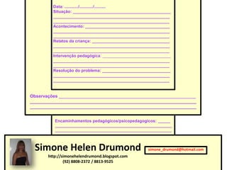 Data: ............/............/..........
         Situação: ___________________________________________
         ___________________________________________________
         ___________________________________________________
         Acontecimento: _____________________________________
         ___________________________________________________
         ___________________________________________________
         Relatos da criança: __________________________________
         ___________________________________________________
         ___________________________________________________
         Intervenção pedagógica: ______________________________
         ___________________________________________________
         ___________________________________________________
         Resolução do problema: ______________________________
         ___________________________________________________
         ___________________________________________________


Observações ________________________________________________________
____________________________________________________________________
____________________________________________________________________


          Encaminhamentos pedagógicos/psicopedagogicos: ______
          ________________________________________________________
          ________________________________________________________




 Simone Helen Drumond                                 simone_drumond@hotmail.com
       http://simonehelendrumond.blogspot.com
               (92) 8808-2372 / 8813-9525
 
