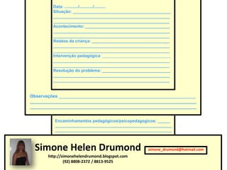 Data: ............/............/..........
         Situação: ___________________________________________
         ___________________________________________________
         ___________________________________________________
         Acontecimento: _____________________________________
         ___________________________________________________
         ___________________________________________________
         Relatos da criança: __________________________________
         ___________________________________________________
         ___________________________________________________
         Intervenção pedagógica: ______________________________
         ___________________________________________________
         ___________________________________________________
         Resolução do problema: ______________________________
         ___________________________________________________
         ___________________________________________________


Observações ________________________________________________________
____________________________________________________________________
____________________________________________________________________


          Encaminhamentos pedagógicos/psicopedagogicos: ______
          ________________________________________________________
          ________________________________________________________




 Simone Helen Drumond                                 simone_drumond@hotmail.com
       http://simonehelendrumond.blogspot.com
               (92) 8808-2372 / 8813-9525
 