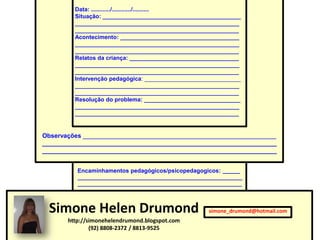 Data: ............/............/..........
         Situação: ___________________________________________
         ___________________________________________________
         ___________________________________________________
         Acontecimento: _____________________________________
         ___________________________________________________
         ___________________________________________________
         Relatos da criança: __________________________________
         ___________________________________________________
         ___________________________________________________
         Intervenção pedagógica: ______________________________
         ___________________________________________________
         ___________________________________________________
         Resolução do problema: ______________________________
         ___________________________________________________
         ___________________________________________________


Observações ________________________________________________________
____________________________________________________________________
____________________________________________________________________


          Encaminhamentos pedagógicos/psicopedagogicos: ______
          ________________________________________________________
          ________________________________________________________




 Simone Helen Drumond                                 simone_drumond@hotmail.com
       http://simonehelendrumond.blogspot.com
               (92) 8808-2372 / 8813-9525
 