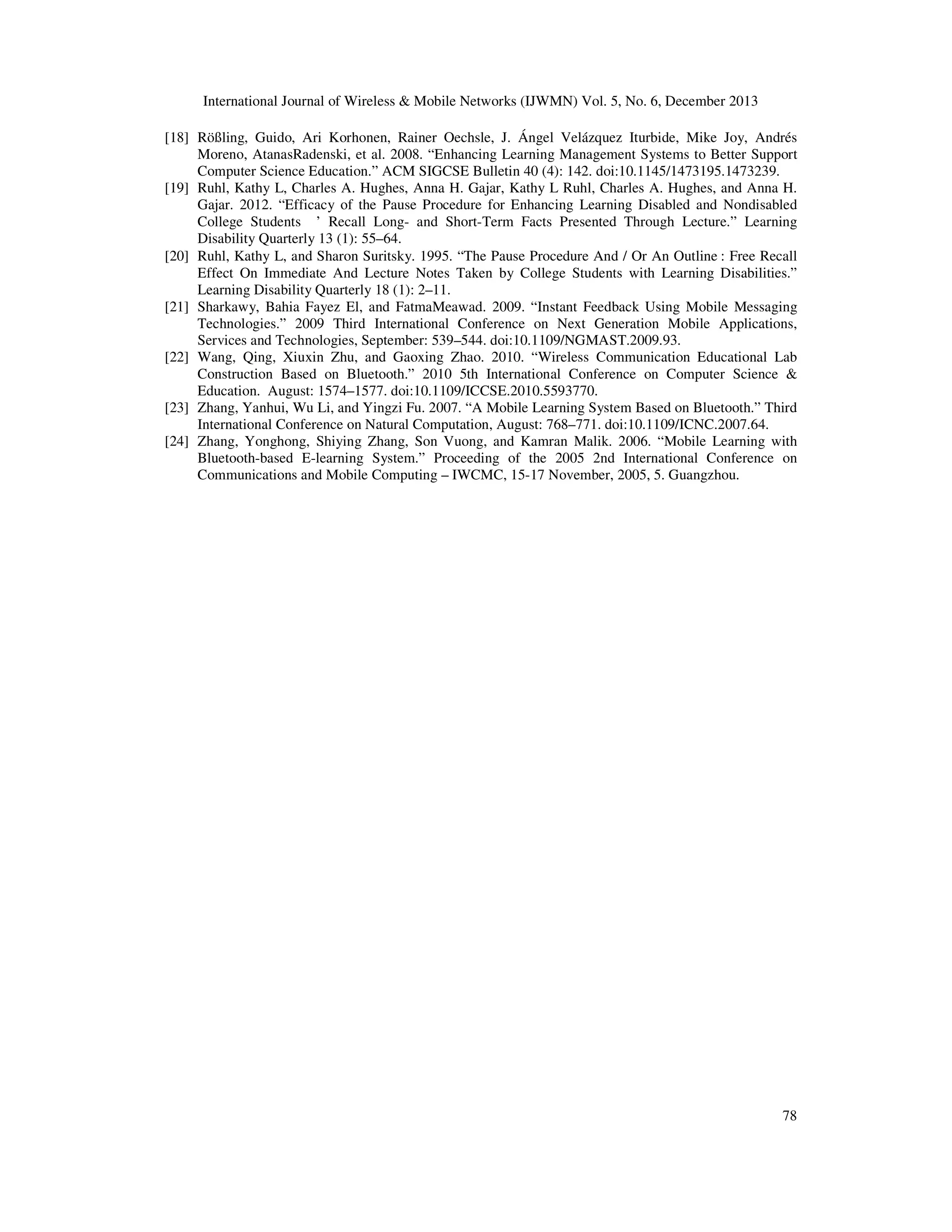 International Journal of Wireless & Mobile Networks (IJWMN) Vol. 5, No. 6, December 2013
[18] Rößling, Guido, Ari Korhonen, Rainer Oechsle, J. Ángel Velázquez Iturbide, Mike Joy, Andrés
Moreno, AtanasRadenski, et al. 2008. “Enhancing Learning Management Systems to Better Support
Computer Science Education.” ACM SIGCSE Bulletin 40 (4): 142. doi:10.1145/1473195.1473239.
[19] Ruhl, Kathy L, Charles A. Hughes, Anna H. Gajar, Kathy L Ruhl, Charles A. Hughes, and Anna H.
Gajar. 2012. “Efficacy of the Pause Procedure for Enhancing Learning Disabled and Nondisabled
College Students ’ Recall Long- and Short-Term Facts Presented Through Lecture.” Learning
Disability Quarterly 13 (1): 55–64.
[20] Ruhl, Kathy L, and Sharon Suritsky. 1995. “The Pause Procedure And / Or An Outline : Free Recall
Effect On Immediate And Lecture Notes Taken by College Students with Learning Disabilities.”
Learning Disability Quarterly 18 (1): 2–11.
[21] Sharkawy, Bahia Fayez El, and FatmaMeawad. 2009. “Instant Feedback Using Mobile Messaging
Technologies.” 2009 Third International Conference on Next Generation Mobile Applications,
Services and Technologies, September: 539–544. doi:10.1109/NGMAST.2009.93.
[22] Wang, Qing, Xiuxin Zhu, and Gaoxing Zhao. 2010. “Wireless Communication Educational Lab
Construction Based on Bluetooth.” 2010 5th International Conference on Computer Science &
Education. August: 1574–1577. doi:10.1109/ICCSE.2010.5593770.
[23] Zhang, Yanhui, Wu Li, and Yingzi Fu. 2007. “A Mobile Learning System Based on Bluetooth.” Third
International Conference on Natural Computation, August: 768–771. doi:10.1109/ICNC.2007.64.
[24] Zhang, Yonghong, Shiying Zhang, Son Vuong, and Kamran Malik. 2006. “Mobile Learning with
Bluetooth-based E-learning System.” Proceeding of the 2005 2nd International Conference on
Communications and Mobile Computing – IWCMC, 15-17 November, 2005, 5. Guangzhou.

78

 