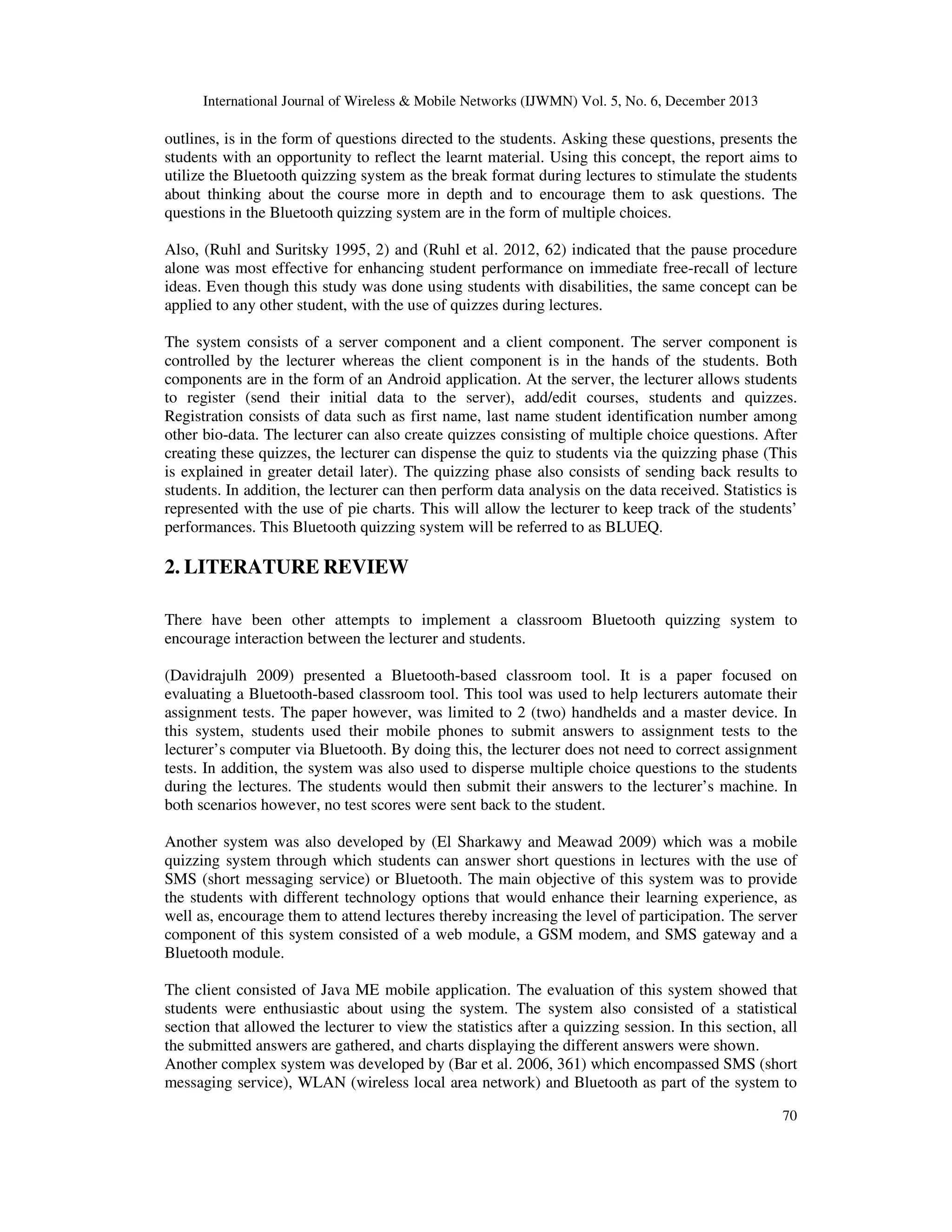 International Journal of Wireless & Mobile Networks (IJWMN) Vol. 5, No. 6, December 2013

outlines, is in the form of questions directed to the students. Asking these questions, presents the
students with an opportunity to reflect the learnt material. Using this concept, the report aims to
utilize the Bluetooth quizzing system as the break format during lectures to stimulate the students
about thinking about the course more in depth and to encourage them to ask questions. The
questions in the Bluetooth quizzing system are in the form of multiple choices.
Also, (Ruhl and Suritsky 1995, 2) and (Ruhl et al. 2012, 62) indicated that the pause procedure
alone was most effective for enhancing student performance on immediate free-recall of lecture
ideas. Even though this study was done using students with disabilities, the same concept can be
applied to any other student, with the use of quizzes during lectures.
The system consists of a server component and a client component. The server component is
controlled by the lecturer whereas the client component is in the hands of the students. Both
components are in the form of an Android application. At the server, the lecturer allows students
to register (send their initial data to the server), add/edit courses, students and quizzes.
Registration consists of data such as first name, last name student identification number among
other bio-data. The lecturer can also create quizzes consisting of multiple choice questions. After
creating these quizzes, the lecturer can dispense the quiz to students via the quizzing phase (This
is explained in greater detail later). The quizzing phase also consists of sending back results to
students. In addition, the lecturer can then perform data analysis on the data received. Statistics is
represented with the use of pie charts. This will allow the lecturer to keep track of the students’
performances. This Bluetooth quizzing system will be referred to as BLUEQ.

2. LITERATURE REVIEW
There have been other attempts to implement a classroom Bluetooth quizzing system to
encourage interaction between the lecturer and students.
(Davidrajulh 2009) presented a Bluetooth-based classroom tool. It is a paper focused on
evaluating a Bluetooth-based classroom tool. This tool was used to help lecturers automate their
assignment tests. The paper however, was limited to 2 (two) handhelds and a master device. In
this system, students used their mobile phones to submit answers to assignment tests to the
lecturer’s computer via Bluetooth. By doing this, the lecturer does not need to correct assignment
tests. In addition, the system was also used to disperse multiple choice questions to the students
during the lectures. The students would then submit their answers to the lecturer’s machine. In
both scenarios however, no test scores were sent back to the student.
Another system was also developed by (El Sharkawy and Meawad 2009) which was a mobile
quizzing system through which students can answer short questions in lectures with the use of
SMS (short messaging service) or Bluetooth. The main objective of this system was to provide
the students with different technology options that would enhance their learning experience, as
well as, encourage them to attend lectures thereby increasing the level of participation. The server
component of this system consisted of a web module, a GSM modem, and SMS gateway and a
Bluetooth module.
The client consisted of Java ME mobile application. The evaluation of this system showed that
students were enthusiastic about using the system. The system also consisted of a statistical
section that allowed the lecturer to view the statistics after a quizzing session. In this section, all
the submitted answers are gathered, and charts displaying the different answers were shown.
Another complex system was developed by (Bar et al. 2006, 361) which encompassed SMS (short
messaging service), WLAN (wireless local area network) and Bluetooth as part of the system to
70

 