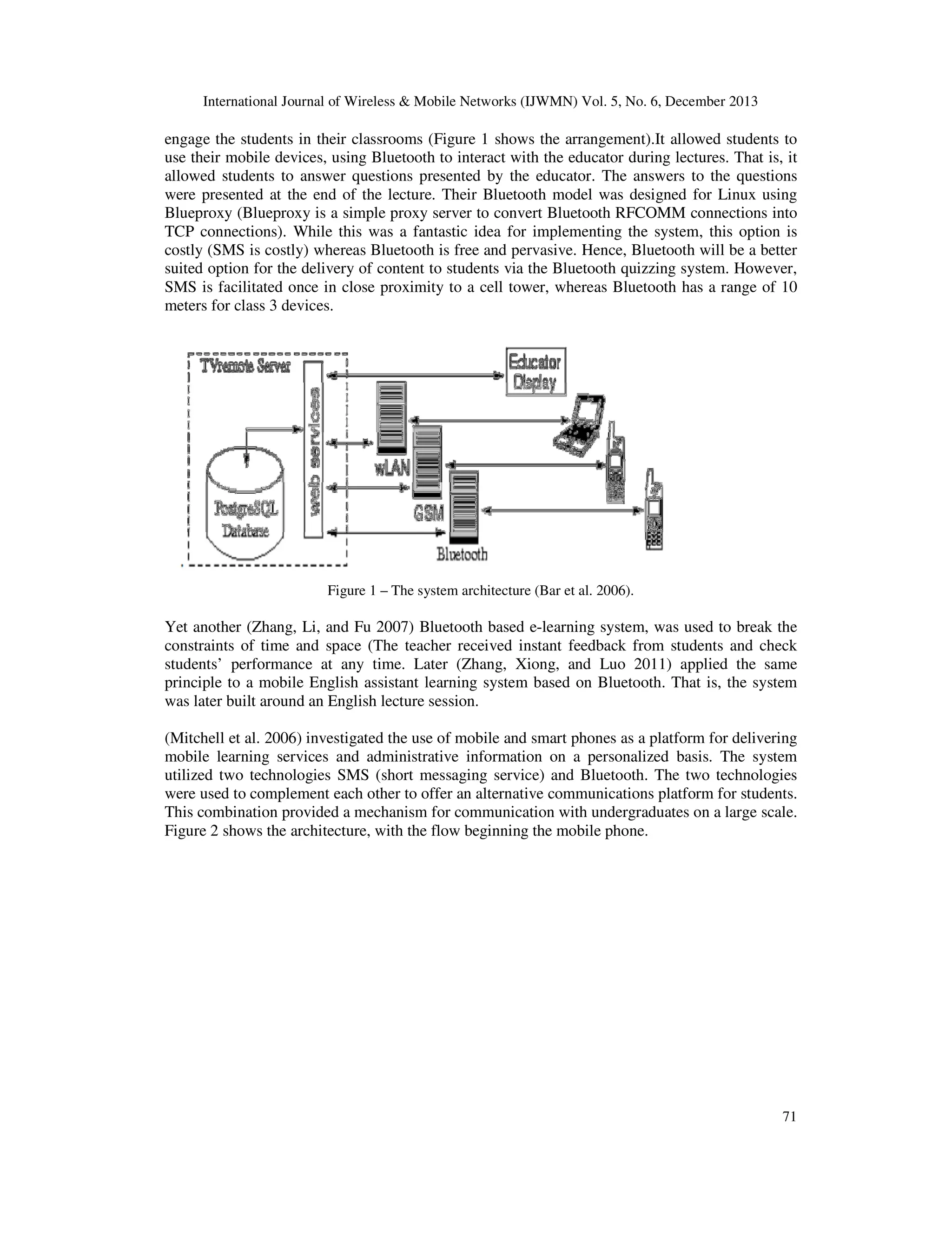 International Journal of Wireless & Mobile Networks (IJWMN) Vol. 5, No. 6, December 2013

engage the students in their classrooms (Figure 1 shows the arrangement).It allowed students to
use their mobile devices, using Bluetooth to interact with the educator during lectures. That is, it
allowed students to answer questions presented by the educator. The answers to the questions
were presented at the end of the lecture. Their Bluetooth model was designed for Linux using
Blueproxy (Blueproxy is a simple proxy server to convert Bluetooth RFCOMM connections into
TCP connections). While this was a fantastic idea for implementing the system, this option is
costly (SMS is costly) whereas Bluetooth is free and pervasive. Hence, Bluetooth will be a better
suited option for the delivery of content to students via the Bluetooth quizzing system. However,
SMS is facilitated once in close proximity to a cell tower, whereas Bluetooth has a range of 10
meters for class 3 devices.

Figure 1 – The system architecture (Bar et al. 2006).

Yet another (Zhang, Li, and Fu 2007) Bluetooth based e-learning system, was used to break the
constraints of time and space (The teacher received instant feedback from students and check
students’ performance at any time. Later (Zhang, Xiong, and Luo 2011) applied the same
principle to a mobile English assistant learning system based on Bluetooth. That is, the system
was later built around an English lecture session.
(Mitchell et al. 2006) investigated the use of mobile and smart phones as a platform for delivering
mobile learning services and administrative information on a personalized basis. The system
utilized two technologies SMS (short messaging service) and Bluetooth. The two technologies
were used to complement each other to offer an alternative communications platform for students.
This combination provided a mechanism for communication with undergraduates on a large scale.
Figure 2 shows the architecture, with the flow beginning the mobile phone.

71

 