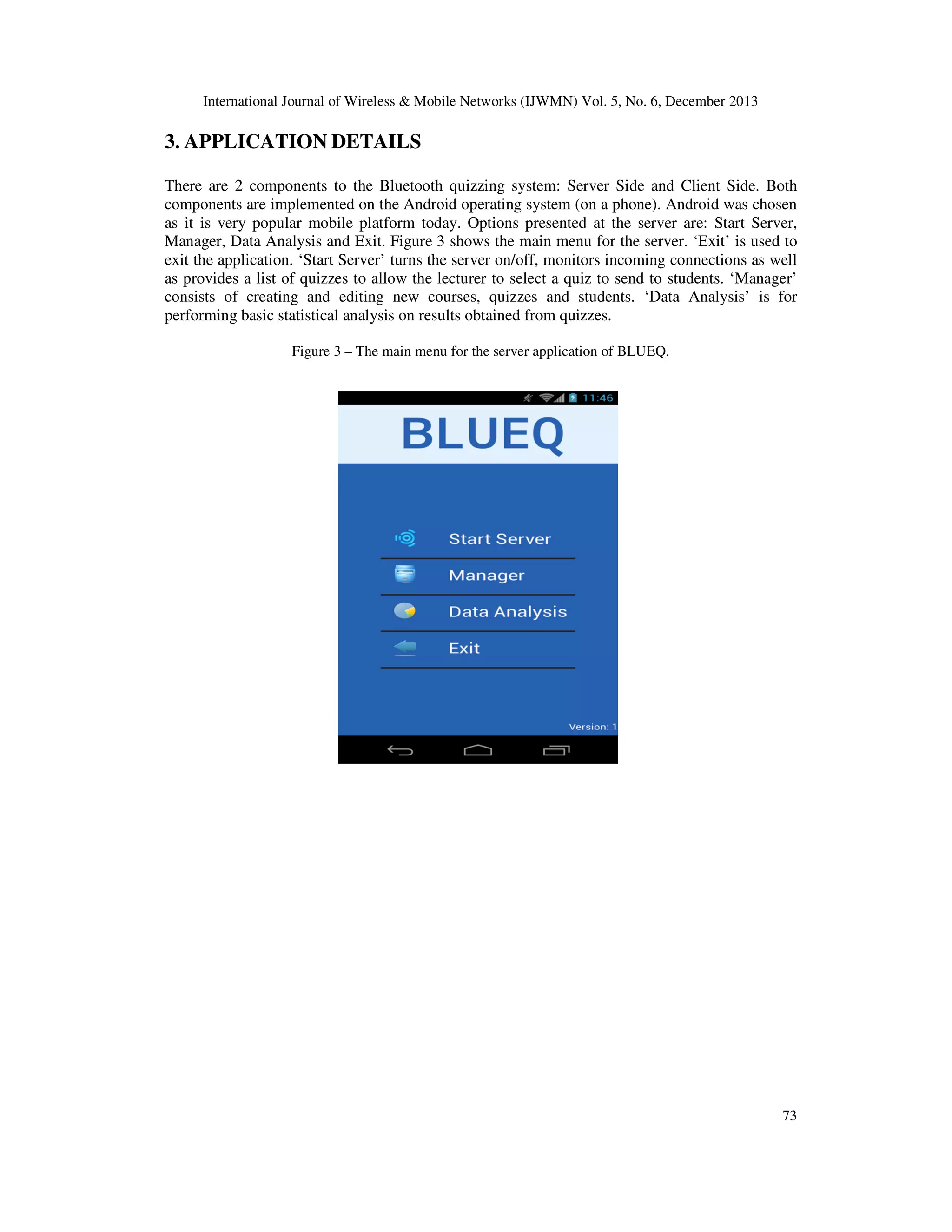 International Journal of Wireless & Mobile Networks (IJWMN) Vol. 5, No. 6, December 2013

3. APPLICATION DETAILS
There are 2 components to the Bluetooth quizzing system: Server Side and Client Side. Both
components are implemented on the Android operating system (on a phone). Android was chosen
as it is very popular mobile platform today. Options presented at the server are: Start Server,
Manager, Data Analysis and Exit. Figure 3 shows the main menu for the server. ‘Exit’ is used to
exit the application. ‘Start Server’ turns the server on/off, monitors incoming connections as well
as provides a list of quizzes to allow the lecturer to select a quiz to send to students. ‘Manager’
consists of creating and editing new courses, quizzes and students. ‘Data Analysis’ is for
performing basic statistical analysis on results obtained from quizzes.
Figure 3 – The main menu for the server application of BLUEQ.

73

 