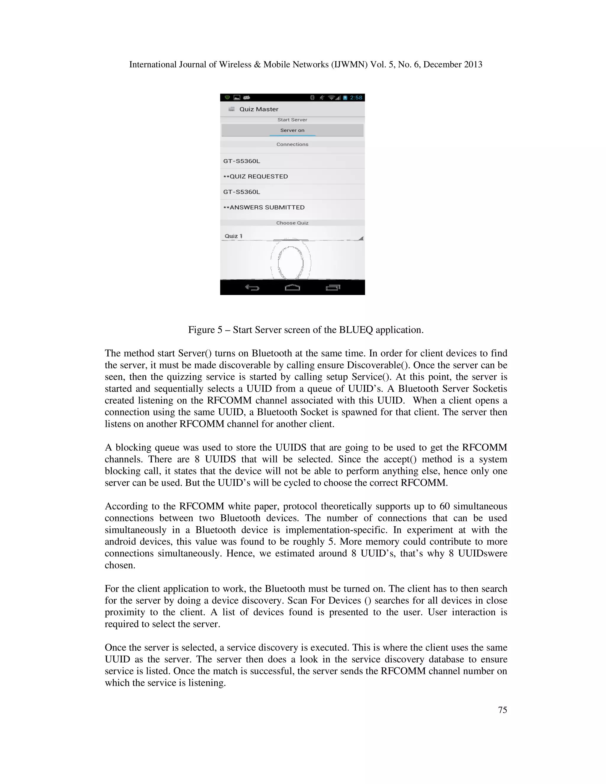 International Journal of Wireless & Mobile Networks (IJWMN) Vol. 5, No. 6, December 2013

Figure 5 – Start Server screen of the BLUEQ application.
The method start Server() turns on Bluetooth at the same time. In order for client devices to find
the server, it must be made discoverable by calling ensure Discoverable(). Once the server can be
seen, then the quizzing service is started by calling setup Service(). At this point, the server is
started and sequentially selects a UUID from a queue of UUID’s. A Bluetooth Server Socketis
created listening on the RFCOMM channel associated with this UUID. When a client opens a
connection using the same UUID, a Bluetooth Socket is spawned for that client. The server then
listens on another RFCOMM channel for another client.
A blocking queue was used to store the UUIDS that are going to be used to get the RFCOMM
channels. There are 8 UUIDS that will be selected. Since the accept() method is a system
blocking call, it states that the device will not be able to perform anything else, hence only one
server can be used. But the UUID’s will be cycled to choose the correct RFCOMM.
According to the RFCOMM white paper, protocol theoretically supports up to 60 simultaneous
connections between two Bluetooth devices. The number of connections that can be used
simultaneously in a Bluetooth device is implementation-specific. In experiment at with the
android devices, this value was found to be roughly 5. More memory could contribute to more
connections simultaneously. Hence, we estimated around 8 UUID’s, that’s why 8 UUIDswere
chosen.
For the client application to work, the Bluetooth must be turned on. The client has to then search
for the server by doing a device discovery. Scan For Devices () searches for all devices in close
proximity to the client. A list of devices found is presented to the user. User interaction is
required to select the server.
Once the server is selected, a service discovery is executed. This is where the client uses the same
UUID as the server. The server then does a look in the service discovery database to ensure
service is listed. Once the match is successful, the server sends the RFCOMM channel number on
which the service is listening.
75

 