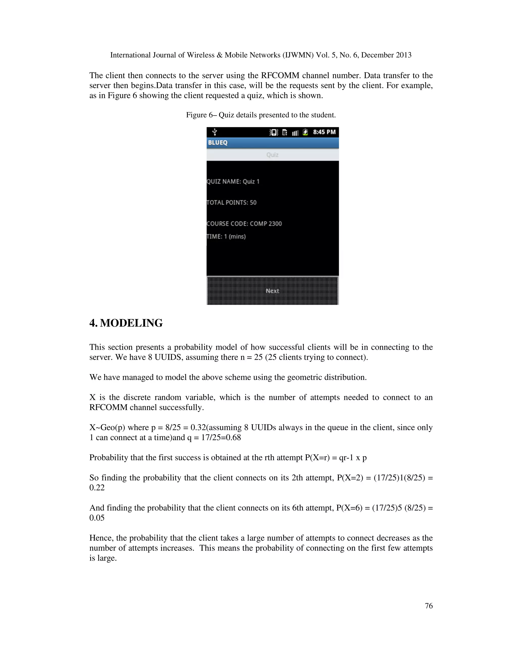 International Journal of Wireless & Mobile Networks (IJWMN) Vol. 5, No. 6, December 2013

The client then connects to the server using the RFCOMM channel number. Data transfer to the
server then begins.Data transfer in this case, will be the requests sent by the client. For example,
as in Figure 6 showing the client requested a quiz, which is shown.
Figure 6– Quiz details presented to the student.

4. MODELING
This section presents a probability model of how successful clients will be in connecting to the
server. We have 8 UUIDS, assuming there n = 25 (25 clients trying to connect).
We have managed to model the above scheme using the geometric distribution.
X is the discrete random variable, which is the number of attempts needed to connect to an
RFCOMM channel successfully.
X~Geo(p) where p = 8/25 = 0.32(assuming 8 UUIDs always in the queue in the client, since only
1 can connect at a time)and q = 17/25=0.68
Probability that the first success is obtained at the rth attempt P(X=r) = qr-1 x p
So finding the probability that the client connects on its 2th attempt, P(X=2) = (17/25)1(8/25) =
0.22
And finding the probability that the client connects on its 6th attempt, P(X=6) = (17/25)5 (8/25) =
0.05
Hence, the probability that the client takes a large number of attempts to connect decreases as the
number of attempts increases. This means the probability of connecting on the first few attempts
is large.

76

 