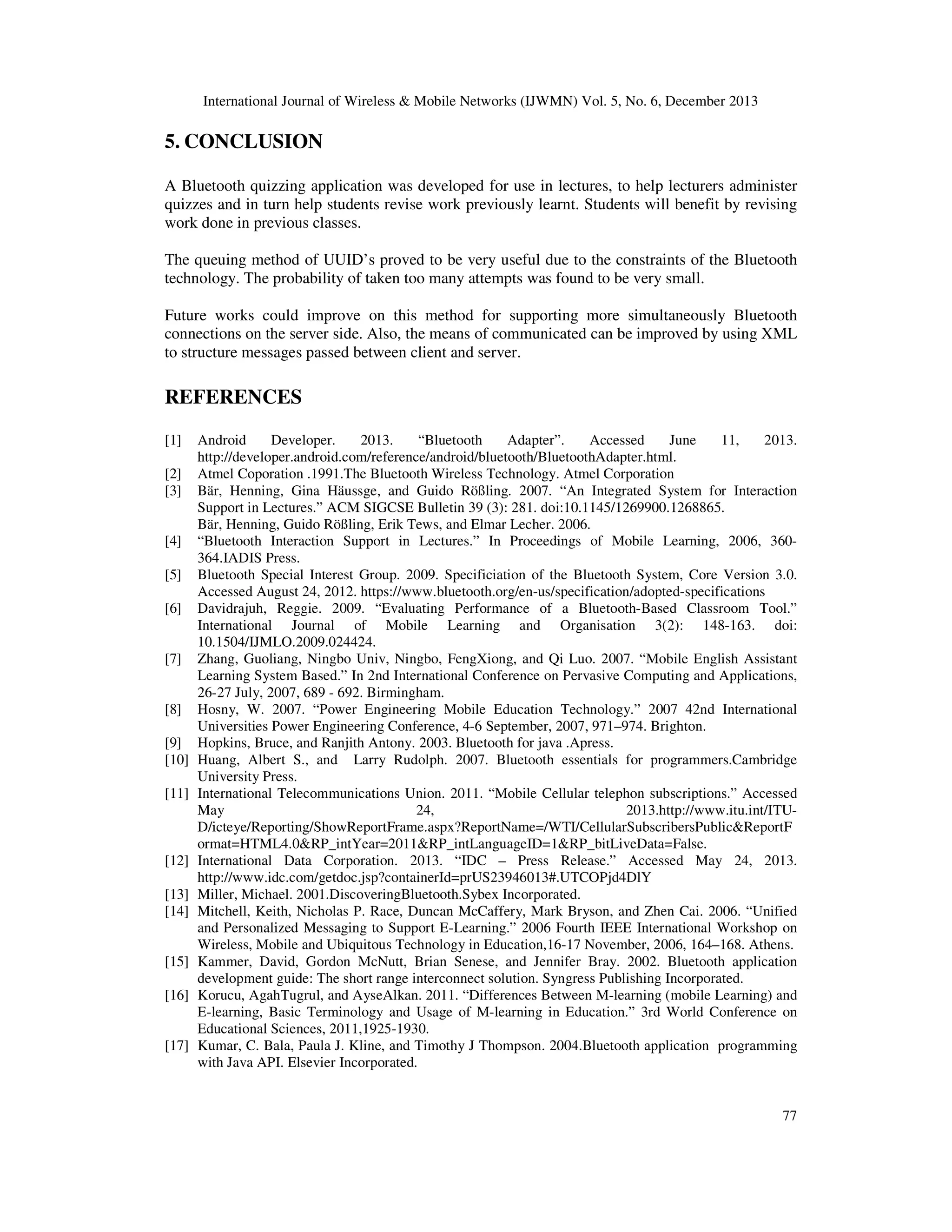 International Journal of Wireless & Mobile Networks (IJWMN) Vol. 5, No. 6, December 2013

5. CONCLUSION
A Bluetooth quizzing application was developed for use in lectures, to help lecturers administer
quizzes and in turn help students revise work previously learnt. Students will benefit by revising
work done in previous classes.
The queuing method of UUID’s proved to be very useful due to the constraints of the Bluetooth
technology. The probability of taken too many attempts was found to be very small.
Future works could improve on this method for supporting more simultaneously Bluetooth
connections on the server side. Also, the means of communicated can be improved by using XML
to structure messages passed between client and server.

REFERENCES
[1]
[2]
[3]
[4]
[5]
[6]
[7]
[8]
[9]
[10]
[11]

[12]
[13]
[14]
[15]
[16]
[17]

Android
Developer.
2013.
“Bluetooth
Adapter”.
Accessed
June
11,
2013.
http://developer.android.com/reference/android/bluetooth/BluetoothAdapter.html.
Atmel Coporation .1991.The Bluetooth Wireless Technology. Atmel Corporation
Bär, Henning, Gina Häussge, and Guido Rößling. 2007. “An Integrated System for Interaction
Support in Lectures.” ACM SIGCSE Bulletin 39 (3): 281. doi:10.1145/1269900.1268865.
Bär, Henning, Guido Rößling, Erik Tews, and Elmar Lecher. 2006.
“Bluetooth Interaction Support in Lectures.” In Proceedings of Mobile Learning, 2006, 360364.IADIS Press.
Bluetooth Special Interest Group. 2009. Specificiation of the Bluetooth System, Core Version 3.0.
Accessed August 24, 2012. https://www.bluetooth.org/en-us/specification/adopted-specifications
Davidrajuh, Reggie. 2009. “Evaluating Performance of a Bluetooth-Based Classroom Tool.”
International Journal of Mobile Learning and Organisation 3(2): 148-163. doi:
10.1504/IJMLO.2009.024424.
Zhang, Guoliang, Ningbo Univ, Ningbo, FengXiong, and Qi Luo. 2007. “Mobile English Assistant
Learning System Based.” In 2nd International Conference on Pervasive Computing and Applications,
26-27 July, 2007, 689 - 692. Birmingham.
Hosny, W. 2007. “Power Engineering Mobile Education Technology.” 2007 42nd International
Universities Power Engineering Conference, 4-6 September, 2007, 971–974. Brighton.
Hopkins, Bruce, and Ranjith Antony. 2003. Bluetooth for java .Apress.
Huang, Albert S., and Larry Rudolph. 2007. Bluetooth essentials for programmers.Cambridge
University Press.
International Telecommunications Union. 2011. “Mobile Cellular telephon subscriptions.” Accessed
May
24,
2013.http://www.itu.int/ITUD/icteye/Reporting/ShowReportFrame.aspx?ReportName=/WTI/CellularSubscribersPublic&ReportF
ormat=HTML4.0&RP_intYear=2011&RP_intLanguageID=1&RP_bitLiveData=False.
International Data Corporation. 2013. “IDC – Press Release.” Accessed May 24, 2013.
http://www.idc.com/getdoc.jsp?containerId=prUS23946013#.UTCOPjd4DlY
Miller, Michael. 2001.DiscoveringBluetooth.Sybex Incorporated.
Mitchell, Keith, Nicholas P. Race, Duncan McCaffery, Mark Bryson, and Zhen Cai. 2006. “Unified
and Personalized Messaging to Support E-Learning.” 2006 Fourth IEEE International Workshop on
Wireless, Mobile and Ubiquitous Technology in Education,16-17 November, 2006, 164–168. Athens.
Kammer, David, Gordon McNutt, Brian Senese, and Jennifer Bray. 2002. Bluetooth application
development guide: The short range interconnect solution. Syngress Publishing Incorporated.
Korucu, AgahTugrul, and AyseAlkan. 2011. “Differences Between M-learning (mobile Learning) and
E-learning, Basic Terminology and Usage of M-learning in Education.” 3rd World Conference on
Educational Sciences, 2011,1925-1930.
Kumar, C. Bala, Paula J. Kline, and Timothy J Thompson. 2004.Bluetooth application programming
with Java API. Elsevier Incorporated.

77

 