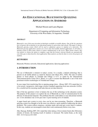 International Journal of Wireless & Mobile Networks (IJWMN) Vol. 5, No. 6, December 2013

AN EDUCATIONAL BLUETOOTH QUIZZING
APPLICATION IN ANDROID
Michael Hosein and Laura Bigram
Department of Computing and Information Technology,
University of the West Indies, St Augustine, Trinidad

ABSTRACT
Bluetooth is one of the most prevalent technologies available on mobile phones. One of the key questions
how to harness this technology in an educational manner in universities and schools. This paper is about a
Bluetooth quizzing system which will be used to administer quizzes to students of a university. The
Bluetooth quizzing application consists of a server and client mobile Android application. It will utilize a
queuing system to allow many clients to connect simultaneously to the server. When clients connect, they
can register or choose the option to complete a quiz that the lecturer selected. Results are automatically
sent when quiz is done from the client application. Data analysis can then be done to review the progress of
students.

KEYWORDS
Bluetooth, Wireless networks, Educational applications, Quizzing applications

1. INTRODUCTION
The use of Bluetooth is eminent in today's society. It is usually a default technology that is
present on all mobile phones as stated by (Korucu and Alkan 2011, 1929). The ratio of mobile
phones to fixed phones in Trinidad and Tobago is 6.3:1 as stated by the (International
Telecommunications Union 2011). Hence, it is safe to assume that Bluetooth is one of the most
prominent wireless technologies in Trinidad and Tobago.
Its uses range from transferring files to opening garage doors. (Hosny 2007, 972) stated that it is
a low power, inexpensive, short-range wireless standard supporting local area networks (LANs).
It is a useful tool for executing small tasks that are not data intensive.
One of the key questions is how to harness the use of this technology in the education system.
The purpose of this project is to explore the use of Bluetooth as a line of communication for the
delivery of educational materials. The problems that this could address at any educational institute
are: 1) low attendance rate 2) low pass rates 3) poor learning curve of students.
A paper based quiz system in every class can be too time-consuming. Therefore, a Bluetooth
quizzing system was thought to be the most cost effective, quick method of addressing the above
problems. The system collects responses, calculate marks and send quiz scores back to students.
In this way, students are encouraged to learn their work continuously before every class.
(Bar, Haussge, Robling 2007, 281) stated that when taking a 2(two) minute break after 20(twenty)
minutes of lecture, the learning result of students is increased. The media break, as the study
DOI : 10.5121/ijwmn.2013.5605

69

 