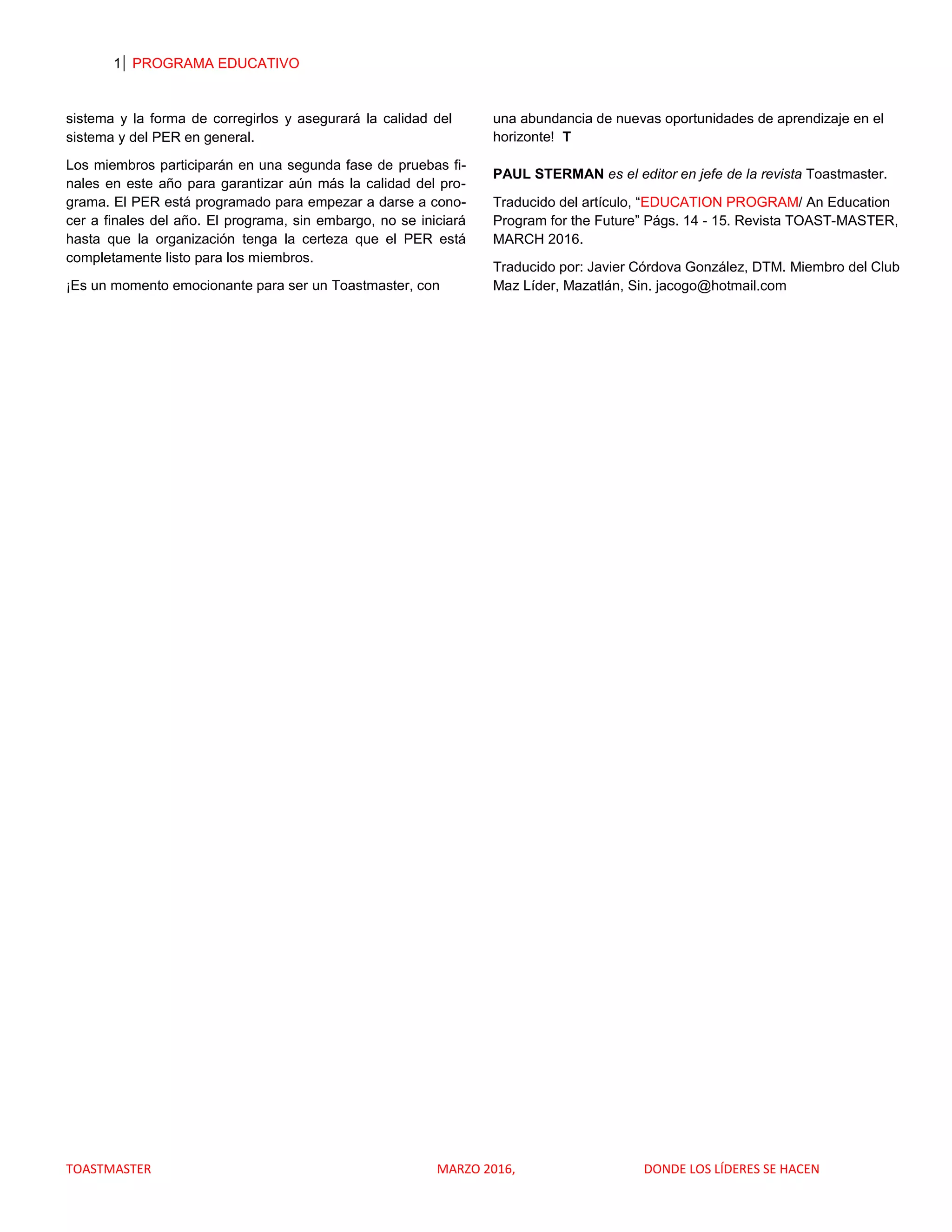 1 PROGRAMA EDUCATIVO
TOASTMASTER MARZO 2016, DONDE LOS LÍDERES SE HACEN
sistema y la forma de corregirlos y asegurará la calidad del
sistema y del PER en general.
Los miembros participarán en una segunda fase de pruebas fi-
nales en este año para garantizar aún más la calidad del pro-
grama. El PER está programado para empezar a darse a cono-
cer a finales del año. El programa, sin embargo, no se iniciará
hasta que la organización tenga la certeza que el PER está
completamente listo para los miembros.
¡Es un momento emocionante para ser un Toastmaster, con
una abundancia de nuevas oportunidades de aprendizaje en el
horizonte! T
PAUL STERMAN es el editor en jefe de la revista Toastmaster.
Traducido del artículo, “EDUCATION PROGRAM/ An Education
Program for the Future” Págs. 14 - 15. Revista TOAST-MASTER,
MARCH 2016.
Traducido por: Javier Córdova González, DTM. Miembro del Club
Maz Líder, Mazatlán, Sin. jacogo@hotmail.com
 