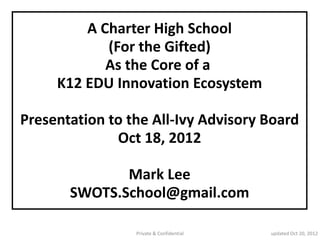 A Charter High School
            (For the Gifted)
            As the Core of a
     K12 EDU Innovation Ecosystem

Presentation to the All-Ivy Advisory Board
                   (Preliminary)

              Oct 18, 2012

                 Mark Lee
              SWOTS.School@gmail.com



                   Private & Confidential   updated Oct 21, 2012
 