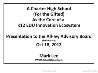Proposing
         A Charter High School
            (For the Gifted)
            As the Core of a
     K12 EDU Innovation Ecosystem

Presentation to the All-Ivy Advisory Board
              Oct 18, 2012

               Mark Lee
  http://swotsschool.wordpress.com/
                 Private & Confidential   updated Oct 30, 2012
 