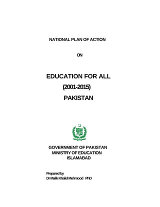 NATIONAL PLAN OF ACTION


                  ON




EDUCATION FOR ALL
         (2001-2015)
          PAKISTAN




 GOVERNMENT OF PAKISTAN
  MINISTRY OF EDUCATION
         ISLAMABAD


Prepared by
Dr Malik Khalid Mehmood PhD
 