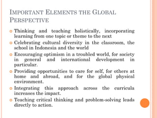 IMPORTANT ELEMENTS THE GLOBAL
PERSPECTIVE
 Thinking and teaching holistically, incorporating
learning from one topic or theme to the next
 Celebrating cultural diversity in the classroom, the
school in Indonesia and the world
 Encouraging optimism in a troubled world, for society
in general and international development in
particular.
 Providing opportunities to care for self, for others at
home and abroad, and for the global physical
environment.
 Integrating this approach across the curricula
increases the impact.
 Teaching critical thinking and problem-solving leads
directly to action.
 