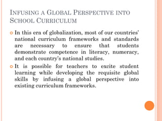 INFUSING A GLOBAL PERSPECTIVE INTO
SCHOOL CURRICULUM
 In this era of globalization, most of our countries’
national curriculum frameworks and standards
are necessary to ensure that students
demonstrate competence in literacy, numeracy,
and each country’s national studies.
 It is possible for teachers to excite student
learning while developing the requisite global
skills by infusing a global perspective into
existing curriculum frameworks.
 