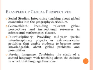 EXAMPLES OF GLOBAL PERSPECTIVES
 Social Studies: Integrating teaching about global
economics into the geography curriculum.
 Science/Math: Including relevant global
perspectives and instructional resources in
science and mathematics classes.
 Interdisciplinary: Providing mid-year special
interdisciplinary projects or extra-curricular
activities that enable students to become more
knowledgeable about global problems and
possibilities.
 Foreign Language: Combining the study of a
second language with teaching about the culture
in which that language functions.
 