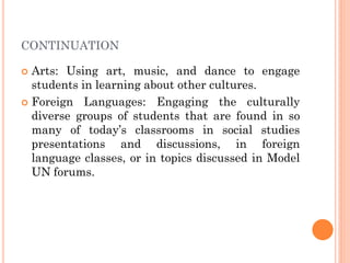 CONTINUATION
 Arts: Using art, music, and dance to engage
students in learning about other cultures.
 Foreign Languages: Engaging the culturally
diverse groups of students that are found in so
many of today’s classrooms in social studies
presentations and discussions, in foreign
language classes, or in topics discussed in Model
UN forums.
 