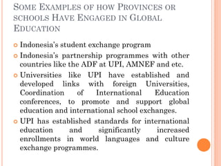 SOME EXAMPLES OF HOW PROVINCES OR
SCHOOLS HAVE ENGAGED IN GLOBAL
EDUCATION
 Indonesia’s student exchange program
 Indonesia’s partnership programmes with other
countries like the ADF at UPI, AMNEF and etc.
 Universities like UPI have established and
developed links with foreign Universities,
Coordination of International Education
conferences, to promote and support global
education and international school exchanges.
 UPI has established standards for international
education and significantly increased
enrollments in world languages and culture
exchange programmes.
 