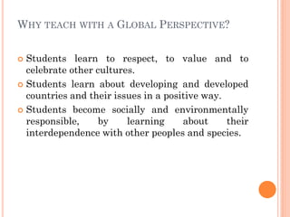 WHY TEACH WITH A GLOBAL PERSPECTIVE?
 Students learn to respect, to value and to
celebrate other cultures.
 Students learn about developing and developed
countries and their issues in a positive way.
 Students become socially and environmentally
responsible, by learning about their
interdependence with other peoples and species.
 