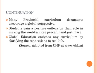 CONTINUATION
 Many Provincial curriculum documents
encourage a global perspective.
 Students gain a positive outlook on their role in
making the world a more peaceful and just place
 Global Education enriches any curriculum by
clarifying the connections to real life.
(Source: adapted from CHF at www.chf.ca)
 