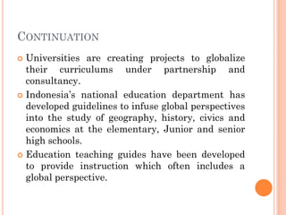 CONTINUATION
 Universities are creating projects to globalize
their curriculums under partnership and
consultancy.
 Indonesia’s national education department has
developed guidelines to infuse global perspectives
into the study of geography, history, civics and
economics at the elementary, Junior and senior
high schools.
 Education teaching guides have been developed
to provide instruction which often includes a
global perspective.
 