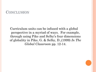 CONCLUSION
Curriculum units can be infused with a global
perspective in a myriad of ways. For example,
through using Pike and Selby’s four dimensions
of globality in Pike, G. & Selby, D.,(1999) In The
Global Classroom pp. 12-14.
 