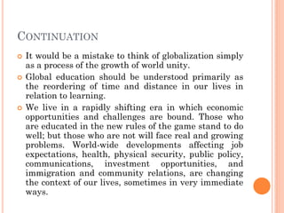 CONTINUATION
 It would be a mistake to think of globalization simply
as a process of the growth of world unity.
 Global education should be understood primarily as
the reordering of time and distance in our lives in
relation to learning.
 We live in a rapidly shifting era in which economic
opportunities and challenges are bound. Those who
are educated in the new rules of the game stand to do
well; but those who are not will face real and growing
problems. World-wide developments affecting job
expectations, health, physical security, public policy,
communications, investment opportunities, and
immigration and community relations, are changing
the context of our lives, sometimes in very immediate
ways.
 
