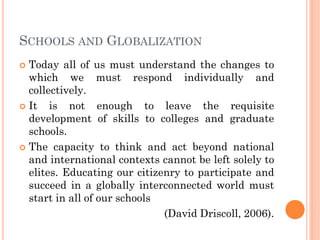 SCHOOLS AND GLOBALIZATION
 Today all of us must understand the changes to
which we must respond individually and
collectively.
 It is not enough to leave the requisite
development of skills to colleges and graduate
schools.
 The capacity to think and act beyond national
and international contexts cannot be left solely to
elites. Educating our citizenry to participate and
succeed in a globally interconnected world must
start in all of our schools
(David Driscoll, 2006).
 