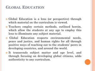 GLOBAL EDUCATION
 Global Education is a lens (or perspective) through
which material on the curriculum is viewed.
 Teachers employ certain methods, outlined herein,
which allow the students at any age to employ this
lens to illuminate any subject material.
 Global Education respects environmental needs,
peace and justice, and human rights for all through
positive ways of reaching out to the students’ peers in
developing countries, and around the world.
 It transcends subject matter and age level, and
through focusing on developing global citizens, adds
authenticity to any curriculum.
 
