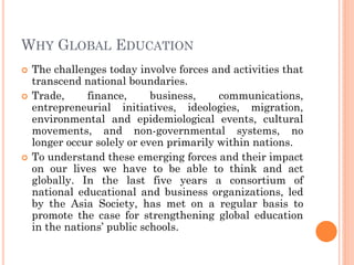 WHY GLOBAL EDUCATION
 The challenges today involve forces and activities that
transcend national boundaries.
 Trade, finance, business, communications,
entrepreneurial initiatives, ideologies, migration,
environmental and epidemiological events, cultural
movements, and non-governmental systems, no
longer occur solely or even primarily within nations.
 To understand these emerging forces and their impact
on our lives we have to be able to think and act
globally. In the last five years a consortium of
national educational and business organizations, led
by the Asia Society, has met on a regular basis to
promote the case for strengthening global education
in the nations’ public schools.
 