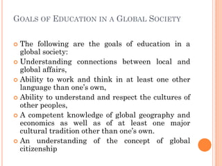GOALS OF EDUCATION IN A GLOBAL SOCIETY
 The following are the goals of education in a
global society:
 Understanding connections between local and
global affairs,
 Ability to work and think in at least one other
language than one’s own,
 Ability to understand and respect the cultures of
other peoples,
 A competent knowledge of global geography and
economics as well as of at least one major
cultural tradition other than one’s own.
 An understanding of the concept of global
citizenship
 