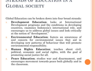 STRANDS OF EDUCATION IN A
GLOBAL SOCIETY
Global Education can be broken down into four broad strands:
1. Development Education; looks at International
Development programs and the conditions in developing
countries, examines Indonesia’s international role, and
encourages us to address global issues and look critically
at the notion of “development.”
2. Environmental Education; fosters an awareness of
and concern for environmental issues that aid in
developing new patterns of behaviour that will promote
environmental responsibility.
3. Human Rights Education; teaches about civil,
political, economic and social rights, with the goal of
promoting social justice for all.
4. Peace Education; studies war and disarmament, and
encourages movement towards peace both globally and in
the classroom.
 