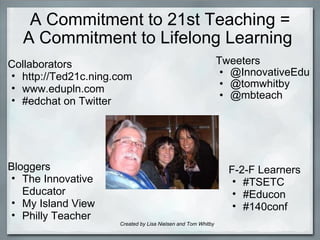 A Commitment to 21st Teaching = A Commitment to Lifelong Learning  Tweeters  @InnovativeEdu @tomwhitby @mbteach Bloggers  The Innovative Educator  My Island View Philly Teacher   Collaborators  http://Ted21c.ning.com www.edupln.com #edchat on Twitter F-2-F Learners  #TSETC #Educon #140conf Created by Lisa Nielsen and Tom Whitby 