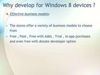 Why develop for Windows 8 devices ?
4. Effective business models:
• The stores offer a variety of business models to choose
from
• Free , Paid , Free with Adds , Trial , in-app purchases
and even free with donate developer option
 