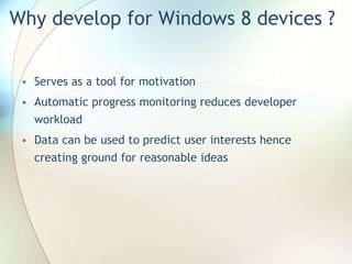 Why develop for Windows 8 devices ?
• Serves as a tool for motivation
• Automatic progress monitoring reduces developer
workload
• Data can be used to predict user interests hence
creating ground for reasonable ideas
 