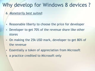 Why develop for Windows 8 devices ?
6. Monetarily best suited:
• Reasonable liberty to choose the price for developer
• Developer to get 70% of the revenue share like other
stores
• On making the 25k USD mark, developer to get 80% of
the revenue
• Essentially a token of appreciation from Microsoft
• a practice credited to Microsoft only
 