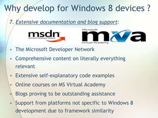 Why develop for Windows 8 devices ?
7. Extensive documentation and blog support:
• The Microsoft Developer Network
• Comprehensive content on literally everything
relevant
• Extensive self-explanatory code examples
• Online courses on MS Virtual Academy
• Blogs proving to be outstanding assistance
• Support from platforms not specific to Windows 8
development due to framework similarity
 