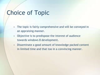 Choice of Topic
• The topic is fairly comprehensive and will be conveyed in
an appraising manner.
• Objective is to predispose the interest of audience
towards windows 8 development.
• Disseminate a good amount of knowledge packed content
in limited time and that too in a convincing manner.
 