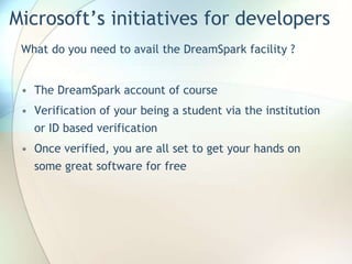 Microsoft’s initiatives for developers
What do you need to avail the DreamSpark facility ?
• The DreamSpark account of course
• Verification of your being a student via the institution
or ID based verification
• Once verified, you are all set to get your hands on
some great software for free
 