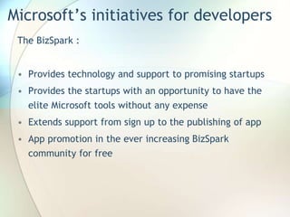 Microsoft’s initiatives for developers
The BizSpark :
• Provides technology and support to promising startups
• Provides the startups with an opportunity to have the
elite Microsoft tools without any expense
• Extends support from sign up to the publishing of app
• App promotion in the ever increasing BizSpark
community for free
 