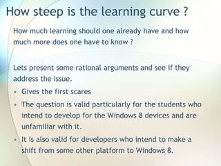 How steep is the learning curve ?
How much learning should one already have and how
much more does one have to know ?
Lets present some rational arguments and see if they
address the issue.
• Gives the first scares
• The question is valid particularly for the students who
intend to develop for the Windows 8 devices and are
unfamiliar with it.
• It is also valid for developers who intend to make a
shift from some other platform to Windows 8.
 