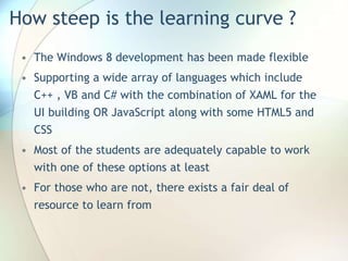 How steep is the learning curve ?
• The Windows 8 development has been made flexible
• Supporting a wide array of languages which include
C++ , VB and C# with the combination of XAML for the
UI building OR JavaScript along with some HTML5 and
CSS
• Most of the students are adequately capable to work
with one of these options at least
• For those who are not, there exists a fair deal of
resource to learn from
 