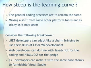 How steep is the learning curve ?
• The general coding practices are to remain the same
• Making a shift from some other platform too is not as
tricky as it may seem
Consider the following breakdown :
• .NET developers can adapt like a charm bringing to
use their skills of C# or VB development
• Web developers can do fine with JavaScript for the
coding and HTML/CSS for the design
• C++ developers can make it with the same ease thanks
to formidable Visual Studio
 
