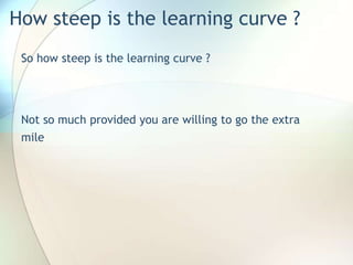 How steep is the learning curve ?
So how steep is the learning curve ?
Not so much provided you are willing to go the extra
mile
 