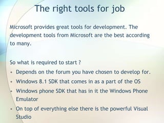 The right tools for job
Microsoft provides great tools for development. The
development tools from Microsoft are the best according
to many.
So what is required to start ?
• Depends on the forum you have chosen to develop for.
• Windows 8.1 SDK that comes in as a part of the OS
• Windows phone SDK that has in it the Windows Phone
Emulator
• On top of everything else there is the powerful Visual
Studio
 
