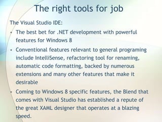 The right tools for job
The Visual Studio IDE:
• The best bet for .NET development with powerful
features for Windows 8
• Conventional features relevant to general programing
include IntelliSense, refactoring tool for renaming,
automatic code formatting, backed by numerous
extensions and many other features that make it
desirable
• Coming to Windows 8 specific features, the Blend that
comes with Visual Studio has established a repute of
the great XAML designer that operates at a blazing
speed.
 