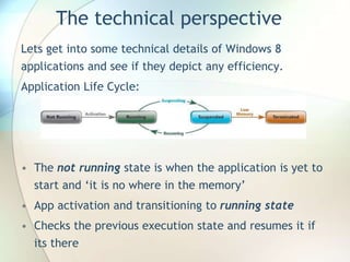 The technical perspective
Lets get into some technical details of Windows 8
applications and see if they depict any efficiency.
Application Life Cycle:
• The not running state is when the application is yet to
start and ‘it is no where in the memory’
• App activation and transitioning to running state
• Checks the previous execution state and resumes it if
its there
 