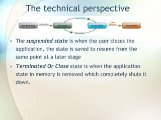 The technical perspective
• The suspended state is when the user closes the
application, the state is saved to resume from the
same point at a later stage
• Terminated Or Close state is when the application
state in memory is removed which completely shuts it
down.
 