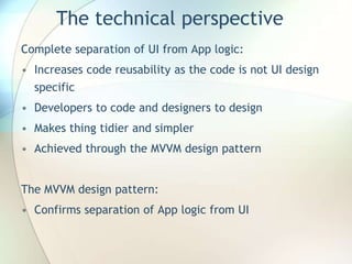 The technical perspective
Complete separation of UI from App logic:
• Increases code reusability as the code is not UI design
specific
• Developers to code and designers to design
• Makes thing tidier and simpler
• Achieved through the MVVM design pattern
The MVVM design pattern:
• Confirms separation of App logic from UI
 
