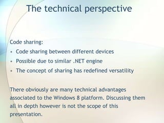 The technical perspective
Code sharing:
• Code sharing between different devices
• Possible due to similar .NET engine
• The concept of sharing has redefined versatility
There obviously are many technical advantages
associated to the Windows 8 platform. Discussing them
all in depth however is not the scope of this
presentation.
 