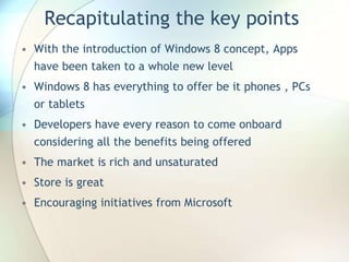 Recapitulating the key points
• With the introduction of Windows 8 concept, Apps
have been taken to a whole new level
• Windows 8 has everything to offer be it phones , PCs
or tablets
• Developers have every reason to come onboard
considering all the benefits being offered
• The market is rich and unsaturated
• Store is great
• Encouraging initiatives from Microsoft
 