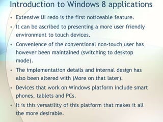 Introduction to Windows 8 applications
• Extensive UI redo is the first noticeable feature.
• It can be ascribed to presenting a more user friendly
environment to touch devices.
• Convenience of the conventional non-touch user has
however been maintained (switching to desktop
mode).
• The implementation details and internal design has
also been altered with (More on that later).
• Devices that work on Windows platform include smart
phones, tablets and PCs.
• It is this versatility of this platform that makes it all
the more desirable.
 